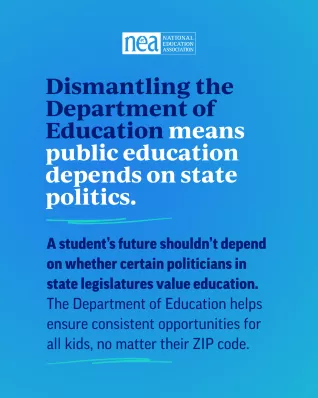 Graphic that reads: "Dismantling the Department of Education means public education depends on state politics." and "A student’s future shouldn’t depend on whether certain politicians in state legislatures value education. The Department of Education helps ensure consistent opportunities for all kids, no matter their ZIP code."