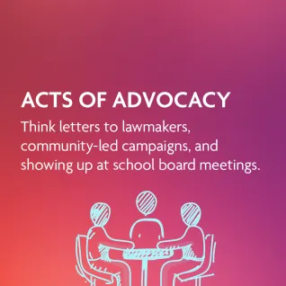 Actions of Advocacy: Think letters to lawmakers, community-led campaigns, and showing up at school board meetings.
